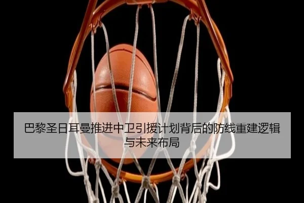 巴黎圣日耳曼推进中卫引援计划背后的防线重建逻辑与未来布局