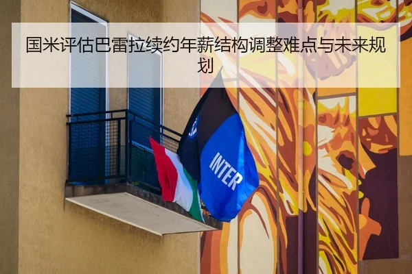 国米评估巴雷拉续约年薪结构调整难点与未来规划