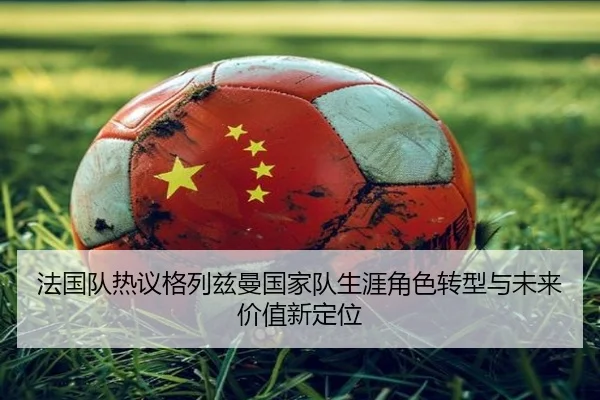 法国队热议格列兹曼国家队生涯角色转型与未来价值新定位
