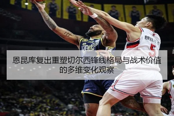 恩昆库复出重塑切尔西锋线格局与战术价值的多维变化观察